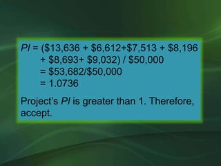 PI = ($13,636 + $6,612+$7,513 + $8,196
+ $8,693+ $9,032) / $50,000
= $53,682/$50,000
= 1.0736
Project’s PI is greater than 1. Therefore,
accept.
 