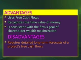 Uses Free Cash Flows
Recognizes the time value of money
Is consistent with the firm’s goal of
shareholder wealth maximization
DISADVANTAGES
Requires detailed long-term forecasts of a
project’s free cash flows
ADVANTAGES
 