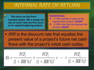 The return on the firm’s
invested capital. IRR is simply the
rate of return that the firm earns
on its capital budgeting projects.
DECISION RULE:
 If IRR is greater or equal to the
required rate of return, ACCEPT
 If IRR is less than the required rate
of return, REJECT
 IRR is the discount rate that equates the
present value of a project’s future net cash
flows with the project’s initial cash outlay.
 