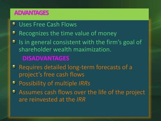 Uses Free Cash Flows
Recognizes the time value of money
Is in general consistent with the firm’s goal of
shareholder wealth maximization.
DISADVANTAGES
Requires detailed long-term forecasts of a
project’s free cash flows
Possibility of multiple IRRs
Assumes cash flows over the life of the project
are reinvested at the IRR
ADVANTAGES
 