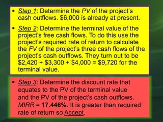  Step 3: Determine the discount rate that
equates to the PV of the terminal value
and the PV of the project’s cash outflows.
MIRR = 17.446%. It is greater than required
rate of return so Accept.
 Step 1: Determine the PV of the project’s
cash outflows. $6,000 is already at present.
 Step 2: Determine the terminal value of the
project’s free cash flows. To do this use the
project’s required rate of return to calculate
the FV of the project’s three cash flows of the
project’s cash outflows. They turn out to be
$2,420 + $3,300 + $4,000 = $9,720 for the
terminal value.
 