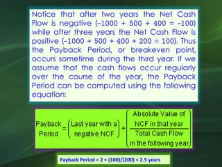 Notice that after two years the Net Cash
Flow is negative (-1000 + 500 + 400 = -100)
while after three years the Net Cash Flow is
positive (-1000 + 500 + 400 + 200 = 100). Thus
the Payback Period, or breakeven point,
occurs sometime during the third year. If we
assume that the cash flows occur regularly
over the course of the year, the Payback
Period can be computed using the following
equation:
Payback Period = 2 + (100)/(200) = 2.5 yearsrs
 