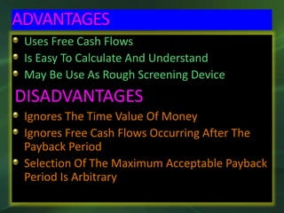 ADVANTAGES
Uses Free Cash Flows
Is Easy To Calculate And Understand
May Be Use As Rough Screening Device
DISADVANTAGES
Ignores The Time Value Of Money
Ignores Free Cash Flows Occurring After The
Payback Period
Selection Of The Maximum Acceptable Payback
Period Is Arbitrary
 