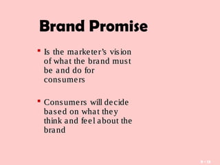 9 - 13
Brand Promise
 Is the marketer’s visionIs the marketer’s vision
of what the brand mustof what the brand must
be and do forbe and do for
consumersconsumers
 Consumers will decideConsumers will decide
based on what theybased on what they
think and feel about thethink and feel about the
brandbrand
 
