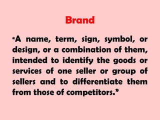 Brand
“A name, term, sign, symbol, or
design, or a combination of them,
intended to identify the goods or
services of one seller or group of
sellers and to differentiate them
from those of competitors.”
 
