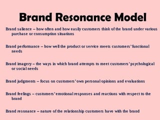 Brand salience – how often and how easily customers think of the brand under variousBrand salience – how often and how easily customers think of the brand under various
purchase or consumption situationspurchase or consumption situations
Brand performance – how well the product or service meets customers’functionalBrand performance – how well the product or service meets customers’functional
needsneeds
Brand imagery – the ways in which brand attempts to meet customers’psychologicalBrand imagery – the ways in which brand attempts to meet customers’psychological
or social needsor social needs
Brand judgments – focus on customers’own personal opinions and evaluationsBrand judgments – focus on customers’own personal opinions and evaluations
Brand feelings – customers’emotional responses and reactions with respect to theBrand feelings – customers’emotional responses and reactions with respect to the
brandbrand
Brand resonance – nature of the relationship customers have with the brandBrand resonance – nature of the relationship customers have with the brand
Brand Resonance Model
 