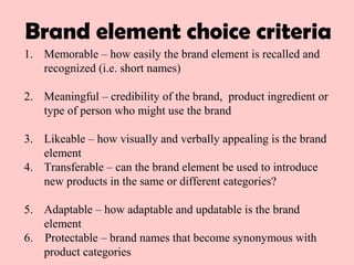 1. Memorable – how easily the brand element is recalled and
recognized (i.e. short names)
2. Meaningful – credibility of the brand, product ingredient or
type of person who might use the brand
3. Likeable – how visually and verbally appealing is the brand
element
4. Transferable – can the brand element be used to introduce
new products in the same or different categories?
5. Adaptable – how adaptable and updatable is the brand
element
6. Protectable – brand names that become synonymous with
product categories
Brand element choice criteria
 