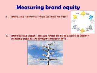 1.1. Brand audit - measures “where the brand has been”Brand audit - measures “where the brand has been”
2.2. Brand-tracking studies – measure “where the brand is now” and whetherBrand-tracking studies – measure “where the brand is now” and whether
marketing programs are having the intended effectsmarketing programs are having the intended effects
Measuring brand equity
 