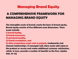 Managing Brand Equity
A COMPREHENSIVE FRAMEWORK FOR
MANAGING BRAND EQUITY
The intangible assets of brands create the basis of brand equity.
Brand equity consists of five different asset dimensions. These
assets include:
1) brand loyalty,
2) brand awareness,
3) perceived quality,
4) brand associations, and
5) other proprietary assets such as patents, trademarks and
channel relationships. If managed well, these assets add value to
the product or service and create additional customer satisfaction,
which, in turn, provide a number of benefits to the firm. (Aaker
1991, 19–21)
 