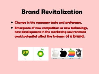 Brand Revitalization
• Change in the consumer taste and preference.Change in the consumer taste and preference.
• Emergence of new competitors or new technology,Emergence of new competitors or new technology,
new development in the marketing environmentnew development in the marketing environment
could potential affect the fortunescould potential affect the fortunes of a brand.of a brand.
 