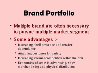 Brand Portfolio
• Multiple brand are often necessaryMultiple brand are often necessary
to pursue multiple market segmentto pursue multiple market segment
• Some advantages :-Some advantages :-
 Increasing shelf presence and retailerIncreasing shelf presence and retailer
dependencedependence
 Attracting customer for varietyAttracting customer for variety
 Increasing internal competition within the firmIncreasing internal competition within the firm
 Economies of scale in advertising, sales,Economies of scale in advertising, sales,
merchandising and physical distributionmerchandising and physical distribution
 