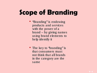 9 - 5
Scope of Branding
 ““Branding” is endowingBranding” is endowing
products and servicesproducts and services
with the power of awith the power of a
brand – by giving namesbrand – by giving names
using brand elements tousing brand elements to
help identify ithelp identify it
 The key to “branding” isThe key to “branding” is
that consumers mustthat consumers must
not think that all brandsnot think that all brands
in the category are thein the category are the
samesame
 