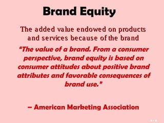 Brand Equity
The added value endowed on productsThe added value endowed on products
and services because of the brandand services because of the brand
“The value of a brand. From a consumer
perspective, brand equity is based on
consumer attitudes about positive brand
attributes and favorable consequences of
brand use.” 
– American Marketing Association
9 - 6
 