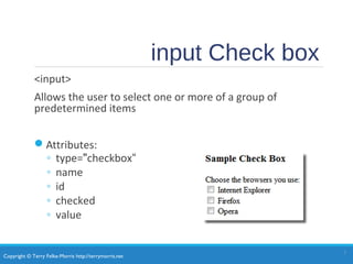 Copyright © Terry Felke-Morris http://terrymorris.net
input Check box
<input>
Allows the user to select one or more of a group of
predetermined items
Attributes:
◦ type="checkbox“
◦ name
◦ id
◦ checked
◦ value
1
 