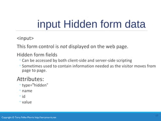 Copyright © Terry Felke-Morris http://terrymorris.net
input Hidden form data
<input>
This form control is not displayed on the web page.
Hidden form fields
◦Can be accessed by both client-side and server-side scripting
◦Sometimes used to contain information needed as the visitor moves from
page to page.
Attributes:
◦type="hidden“
◦name
◦id
◦value
17
 