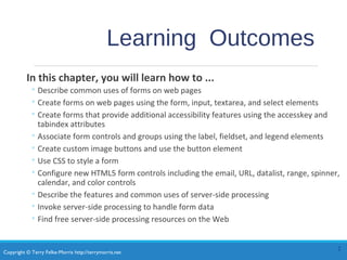 Copyright © Terry Felke-Morris http://terrymorris.net
Learning Outcomes
In this chapter, you will learn how to ...
◦ Describe common uses of forms on web pages
◦ Create forms on web pages using the form, input, textarea, and select elements
◦ Create forms that provide additional accessibility features using the accesskey and
tabindex attributes
◦ Associate form controls and groups using the label, fieldset, and legend elements
◦ Create custom image buttons and use the button element
◦ Use CSS to style a form
◦ Configure new HTML5 form controls including the email, URL, datalist, range, spinner,
calendar, and color controls
◦ Describe the features and common uses of server-side processing
◦ Invoke server-side processing to handle form data
◦ Find free server-side processing resources on the Web
2
 