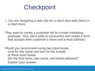 Copyright © Terry Felke-Morris http://terrymorris.net
Checkpoint
1. You are designing a web site for a client who sells items in
a retail store.
They want to create a customer list for e-mail marketing
purposes. Your client sells to consumers and needs a form
that accepts their customer’s name and e-mail address.
Would you recommend using two input boxes
(one for the name and one for the e-mail)
or three input boxes
(for the first name, last name, and email address)?
Explain your answer.
20
 