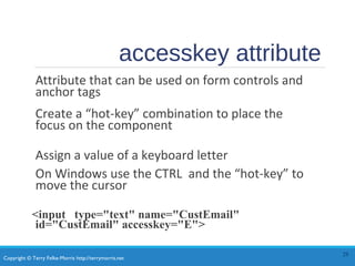 Copyright © Terry Felke-Morris http://terrymorris.net
accesskey attribute
Attribute that can be used on form controls and
anchor tags
Create a “hot-key” combination to place the
focus on the component
Assign a value of a keyboard letter
On Windows use the CTRL and the “hot-key” to
move the cursor
<input type="text" name="CustEmail"
id="CustEmail" accesskey="E">
28
 