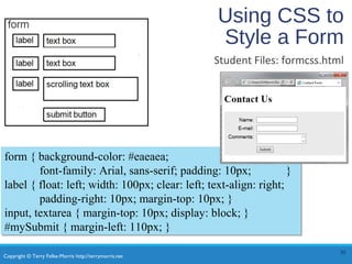 Copyright © Terry Felke-Morris http://terrymorris.net
Using CSS to
Style a Form
Student Files: formcss.html
30
form { background-color: #eaeaea;
font-family: Arial, sans-serif; padding: 10px; }
label { float: left; width: 100px; clear: left; text-align: right;
padding-right: 10px; margin-top: 10px; }
input, textarea { margin-top: 10px; display: block; }
#mySubmit { margin-left: 110px; }
form { background-color: #eaeaea;
font-family: Arial, sans-serif; padding: 10px; }
label { float: left; width: 100px; clear: left; text-align: right;
padding-right: 10px; margin-top: 10px; }
input, textarea { margin-top: 10px; display: block; }
#mySubmit { margin-left: 110px; }
 