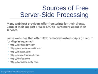 Copyright © Terry Felke-Morris http://terrymorris.net
Sources of Free
Server-Side Processing
Many web host providers offer free scripts for their clients.
Contact their support area or FAQ to learn more about their
services.
Some web sites that offer FREE remotely hosted scripts (in return
for displaying an ad).
◦http://formbuddy.com
◦http://response-o-matic.com
◦http://master.com
◦http://www.formmail.com
◦http://wufoo.com
◦http://formassembly.com
37
 