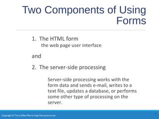 Copyright © Terry Felke-Morris http://terrymorris.net
Two Components of Using
Forms
1. The HTML form
the web page user interface
and
2. The server-side processing
Server-side processing works with the
form data and sends e-mail, writes to a
text file, updates a database, or performs
some other type of processing on the
server.
5
 