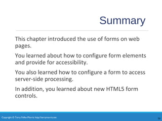Copyright © Terry Felke-Morris http://terrymorris.net
Summary
This chapter introduced the use of forms on web
pages.
You learned about how to configure form elements
and provide for accessibility.
You also learned how to configure a form to access
server-side processing.
In addition, you learned about new HTML5 form
controls.
50
 