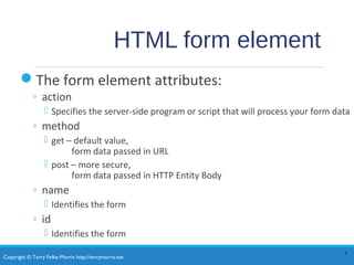 Copyright © Terry Felke-Morris http://terrymorris.net
HTML form element
The form element attributes:
◦ action
 Specifies the server-side program or script that will process your form data
◦ method
 get – default value,
form data passed in URL
 post – more secure,
form data passed in HTTP Entity Body
◦ name
 Identifies the form
◦ id
 Identifies the form
8
 