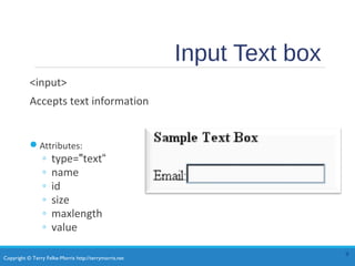 Copyright © Terry Felke-Morris http://terrymorris.net
Input Text box
<input>
Accepts text information
Attributes:
◦ type="text“
◦ name
◦ id
◦ size
◦ maxlength
◦ value
9
 