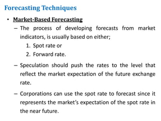 • Market-Based Forecasting
– The process of developing forecasts from market
indicators, is usually based on either;
1. Spot rate or
2. Forward rate.
– Speculation should push the rates to the level that
reflect the market expectation of the future exchange
rate.
– Corporations can use the spot rate to forecast since it
represents the market’s expectation of the spot rate in
the near future.
Forecasting Techniques
 