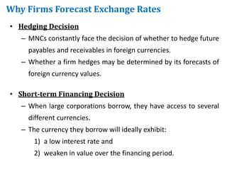 Why Firms Forecast Exchange Rates
• Hedging Decision
– MNCs constantly face the decision of whether to hedge future
payables and receivables in foreign currencies.
– Whether a firm hedges may be determined by its forecasts of
foreign currency values.
• Short-term Financing Decision
– When large corporations borrow, they have access to several
different currencies.
– The currency they borrow will ideally exhibit:
1) a low interest rate and
2) weaken in value over the financing period.
 