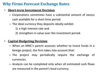 Why Firms Forecast Exchange Rates
• Short-term Investment Decision
– Corporations sometimes have a substantial amount of excess
cash available for a short time period.
– The ideal currency they deposits ideally exhibit:
1) a high interest rate and
2) strengthen in value over the investment period.
• Capital Budgeting Decision
– When an MNC’s parent assesses whether to invest funds in a
foreign project, the firm takes into account that:
– The project may periodically require the exchange of
currencies.
– Analysis can be completed only when all estimated cash flows
are measured in the parent’s local currency.
 