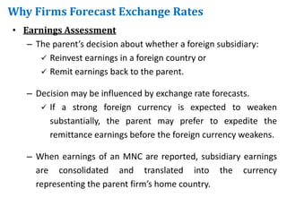 Why Firms Forecast Exchange Rates
• Earnings Assessment
– The parent’s decision about whether a foreign subsidiary:
 Reinvest earnings in a foreign country or
 Remit earnings back to the parent.
– Decision may be influenced by exchange rate forecasts.
 If a strong foreign currency is expected to weaken
substantially, the parent may prefer to expedite the
remittance earnings before the foreign currency weakens.
– When earnings of an MNC are reported, subsidiary earnings
are consolidated and translated into the currency
representing the parent firm’s home country.
 