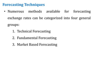 Forecasting Techniques
• Numerous methods available for forecasting
exchange rates can be categorized into four general
groups:
1. Technical Forecasting
2. Fundamental Forecasting
3. Market Based Forecasting
 