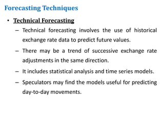 • Technical Forecasting
– Technical forecasting involves the use of historical
exchange rate data to predict future values.
– There may be a trend of successive exchange rate
adjustments in the same direction.
– It includes statistical analysis and time series models.
– Speculators may find the models useful for predicting
day-to-day movements.
Forecasting Techniques
 