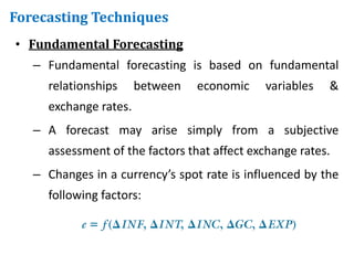 • Fundamental Forecasting
– Fundamental forecasting is based on fundamental
relationships between economic variables &
exchange rates.
– A forecast may arise simply from a subjective
assessment of the factors that affect exchange rates.
– Changes in a currency’s spot rate is influenced by the
following factors:
Forecasting Techniques
 