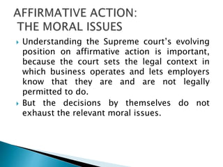  Understanding the Supreme court’s evolving
position on affirmative action is important,
because the court sets the legal context in
which business operates and lets employers
know that they are and are not legally
permitted to do.
 But the decisions by themselves do not
exhaust the relevant moral issues.
 