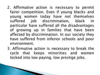 2. Affirmative action is necessary to permit
fairer competition. Even if young blacks and
young women today have not themselves
suffered job discrimination, black in
particular have suffered all the disadvantages
of growing up in families that have been
affected by discrimination. In our society they
have suffered from inferior schools and poor
environment.
3. Affirmative action is necessary to break the
cycle that keeps minorities and women
locked into low paying, low prestige jobs.
 