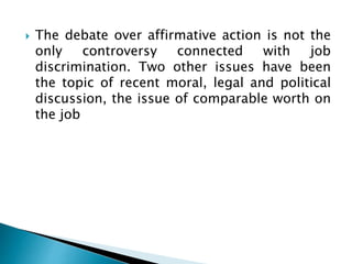 The debate over affirmative action is not the
only controversy connected with job
discrimination. Two other issues have been
the topic of recent moral, legal and political
discussion, the issue of comparable worth on
the job
 