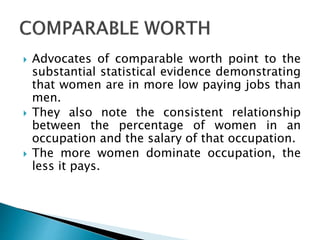  Advocates of comparable worth point to the
substantial statistical evidence demonstrating
that women are in more low paying jobs than
men.
 They also note the consistent relationship
between the percentage of women in an
occupation and the salary of that occupation.
 The more women dominate occupation, the
less it pays.
 