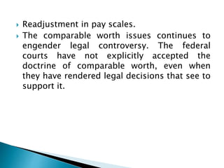  Readjustment in pay scales.
 The comparable worth issues continues to
engender legal controversy. The federal
courts have not explicitly accepted the
doctrine of comparable worth, even when
they have rendered legal decisions that see to
support it.
 