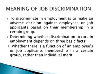  To discriminate in employment is to make an
adverse decision against employees or job
applicants based on their membership in a
certain group.
 Determining whether discrimination occurs in
employment depends on three basic facts:
1. Whether there is a function of an employee’s
or job applicants membership in a certain
group, rather than individual merit.
 