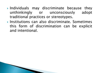  Individuals may discriminate because they
unthinkingly or unconsciously adopt
traditional practices or stereotypes.
 Institutions can also discriminate. Sometimes
this form of discrimination can be explicit
and intentional.
 