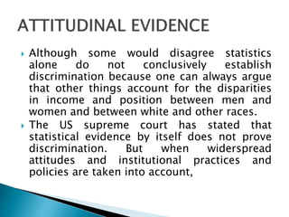  Although some would disagree statistics
alone do not conclusively establish
discrimination because one can always argue
that other things account for the disparities
in income and position between men and
women and between white and other races.
 The US supreme court has stated that
statistical evidence by itself does not prove
discrimination. But when widerspread
attitudes and institutional practices and
policies are taken into account,
 