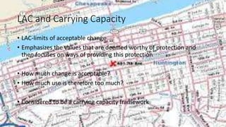 LAC and Carrying Capacity
• LAC-limits of acceptable change
• Emphasizes the values that are deemed worthy of protection and
then focuses on ways of providing this protection
• How much change is acceptable?
• How much use is therefore too much?
• Considered to be a carrying capacity framework
 
