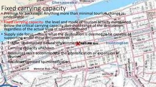 Fixed carrying capacity
• Premise for backstage: Anything more than minimal tourism change is
undesirable
• Fixed carrying capacity- the level and mode of tourism activity maintained
below the critical carrying capacity threshold range of the destination
regardless of the actual level of tourism demand
• Supply side focus – this is what the destination is deemed to be capable of
supporting under these circumstances
1. Fragile, undisturbed natural environment/culture
2. Carrying capacity unknown
3. Resources can’t accommodate the intensification or expansion of
tourism
4. Residents opposed to intensification
 