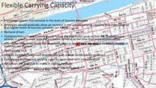 Flexible Carrying Capacity
• Frontstage spaces find increase in the level of tourism desirable
• Strategies should gradually allow an increase in the critical carrying capacity threshold range so
that higher levels of tourism activities can follow
• Demand driven
• Visitation/Intensification curve should follow the threshold curve so that the conditions are
already in place to cope with the increased demand at the time that more visitors arrive
• Alternative (Reactive): Raise the threshold range in response to increased visitation, coping
methods not in place
• Appropriate in:
1. Heavily modified/urbanized destinations with a weak sustainability approach
2. Confidence in projected carrying capacity associated with intensification
3. Resources are available to invest in coping methods
4. Local residents/stakeholders support SMT intensification
 