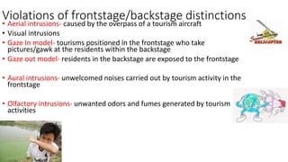 Violations of frontstage/backstage distinctions
• Aerial intrusions- caused by the overpass of a tourism aircraft
• Visual intrusions
• Gaze In model- tourisms positioned in the frontstage who take
pictures/gawk at the residents within the backstage
• Gaze out model- residents in the backstage are exposed to the frontstage
• Aural intrusions- unwelcomed noises carried out by tourism activity in the
frontstage
• Olfactory intrusions- unwanted odors and fumes generated by tourism
activities
 