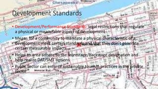 Development Standards
• Development/Performance Standards- legal restrictions that regulate
a physical or measurable aspect of development
• Means for a community to mandate a physical characteristic of a
development meet certain standards and that they don’t generate
certain measurable impacts
• Helps an area adhere to the frontstage/backstage designation and
help realize DAT/SMT options
• Public sector can enforce sustainable tourism practices in the private
sector
 
