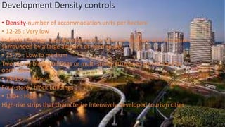 Development Density controls
• Density-number of accommodation units per hectare
• 12-25 : Very low
Indicate: Cottage type development or low rise multiple unit structures
surrounded by a large amount of open space
• 25-75 : Low to medium
Two-storey block buildings or multi-storey structures surrounded by
open space
• 75-150 :Higher
Four-storey block buildings
• 150+ : High
High-rise strips that characterize intensively developed tourism cities
 