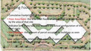 Building Footprint
• Cumulative Footprint of all buildings expressed by FAR
• Floor Area Ratio- the area of all floors of all buildings on a site divided
by the area of that site
• Indicator only if you take into account the actual configuration of the
floor space
• Site coverage- the amount of parcel occupied by buildings as seen
from the air
Low- property can retain a large amount of open space that can be
used as a park or Nature preservation
 